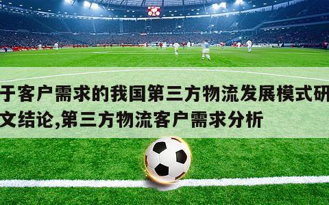 基于客户需求的我国第三方物流发展模式研究论文结论,第三方物流客户需求分析