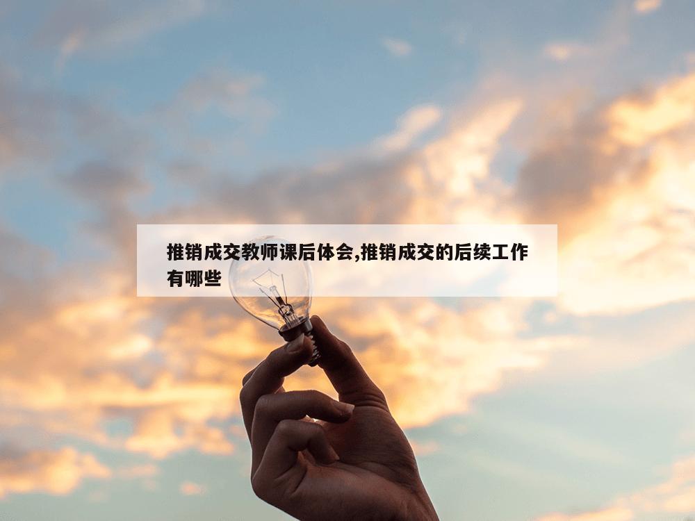 推销成交教师课后体会,推销成交的后续工作有哪些